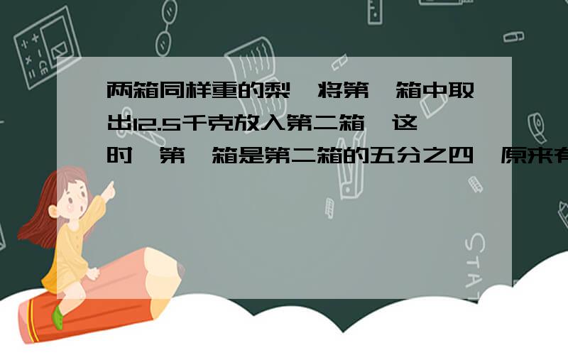 两箱同样重的梨,将第一箱中取出12.5千克放入第二箱,这时,第一箱是第二箱的五分之四,原来有多少千克?