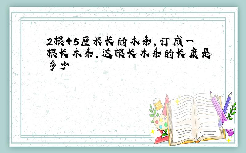 2根45厘米长的木条,订成一根长木条,这根长木条的长度是多少