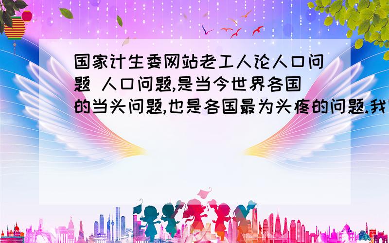 国家计生委网站老工人论人口问题 人口问题,是当今世界各国的当头问题,也是各国最为头疼的问题.我国也把