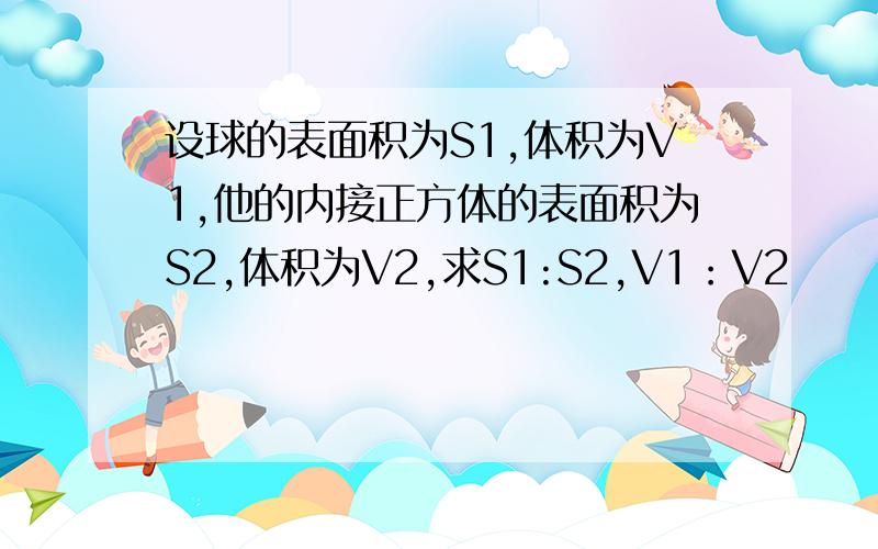 设球的表面积为S1,体积为V1,他的内接正方体的表面积为S2,体积为V2,求S1:S2,V1：V2