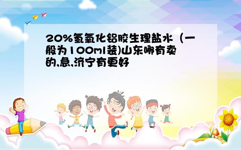 20%氢氧化铝胶生理盐水（一般为100ml装)山东哪有卖的,急,济宁有更好