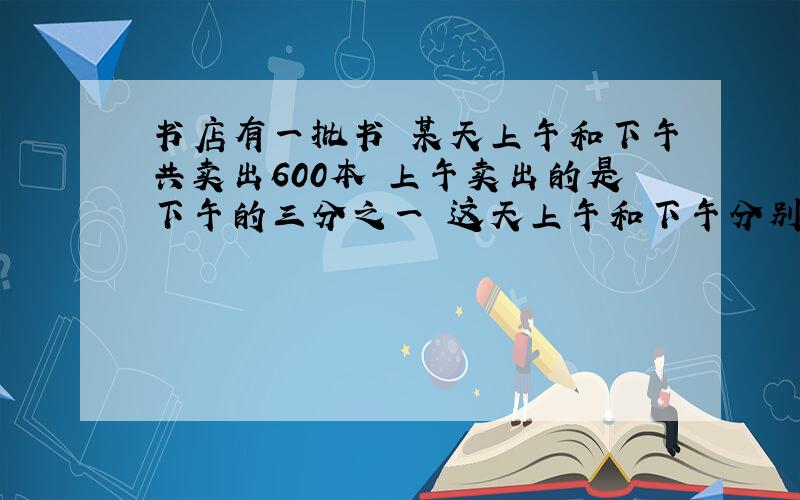 书店有一批书 某天上午和下午共卖出600本 上午卖出的是下午的三分之一 这天上午和下午分别卖出多少本书?%D%A求解