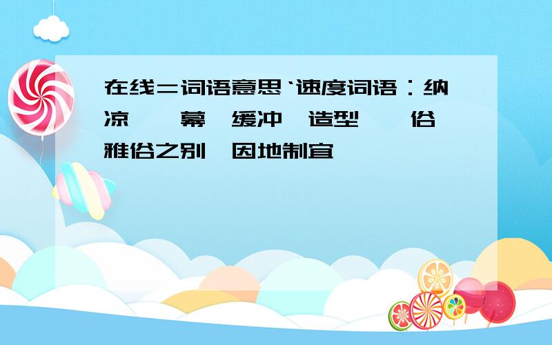 在线＝词语意思‘速度词语：纳凉,帷幕,缓冲,造型,伧俗,雅俗之别,因地制宜