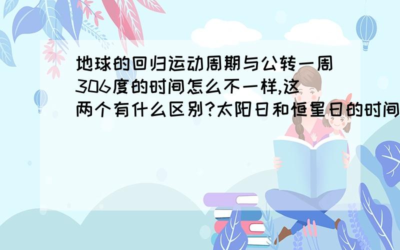 地球的回归运动周期与公转一周306度的时间怎么不一样,这两个有什么区别?太阳日和恒星日的时间也不一样,为什么?请..