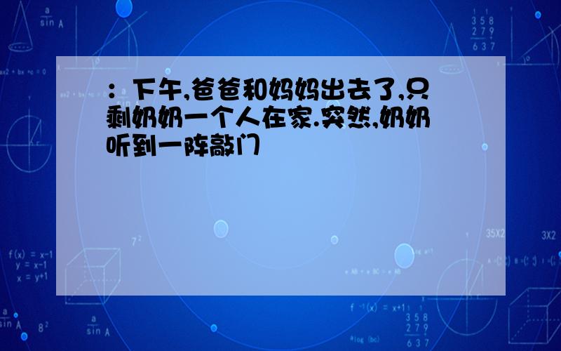 ：下午,爸爸和妈妈出去了,只剩奶奶一个人在家.突然,奶奶听到一阵敲门