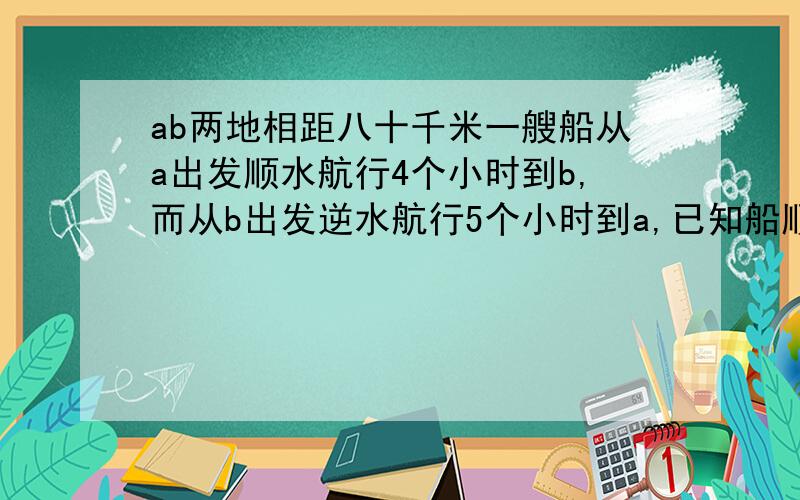 ab两地相距八十千米一艘船从a出发顺水航行4个小时到b,而从b出发逆水航行5个小时到a,已知船顺水航行,逆水航行的速度,