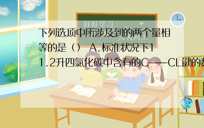 下列选项中所涉及到的两个量相等的是（） A.标准状况下11.2升四氯化碳中含有的C——CL键的数目与8克甲烷中