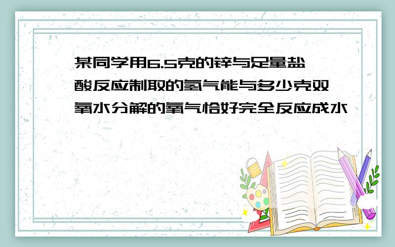 某同学用6.5克的锌与足量盐酸反应制取的氢气能与多少克双氧水分解的氧气恰好完全反应成水