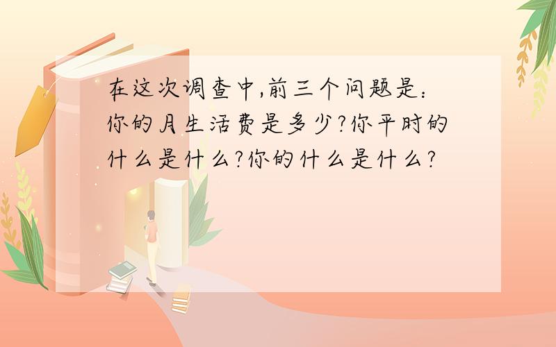 在这次调查中,前三个问题是：你的月生活费是多少?你平时的什么是什么?你的什么是什么?