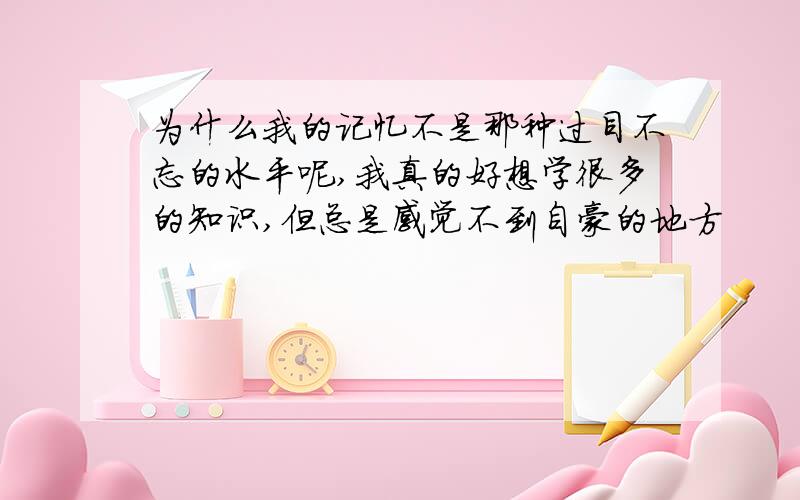 为什么我的记忆不是那种过目不忘的水平呢,我真的好想学很多的知识,但总是感觉不到自豪的地方