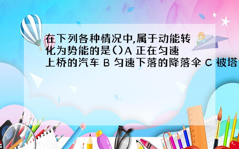 在下列各种情况中,属于动能转化为势能的是()A 正在匀速上桥的汽车 B 匀速下落的降落伞 C 被塔吊吊着匀速