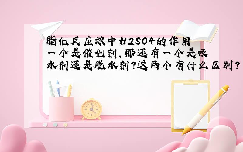 脂化反应浓中H2SO4的作用一个是催化剂,那还有一个是吸水剂还是脱水剂?这两个有什么区别?