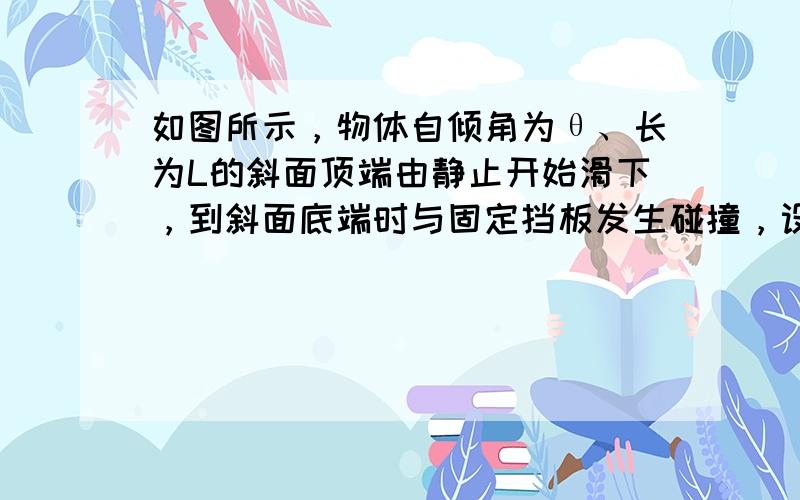 如图所示，物体自倾角为θ、长为L的斜面顶端由静止开始滑下，到斜面底端时与固定挡板发生碰撞，设碰撞时无机械能损失.碰后物体