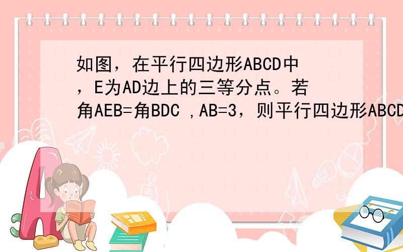 如图，在平行四边形ABCD中，E为AD边上的三等分点。若角AEB=角BDC ,AB=3，则平行四边形ABCD的周长为？