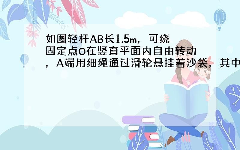 如图轻杆AB长1.5m，可绕固定点O在竖直平面内自由转动，A端用细绳通过滑轮悬挂着沙袋，其中OA=1m，在B端施加一个6