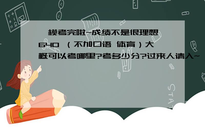 一模考完啦~成绩不是很理想 640 （不加口语 体育）大概可以考哪里?考多少分?过来人请入~