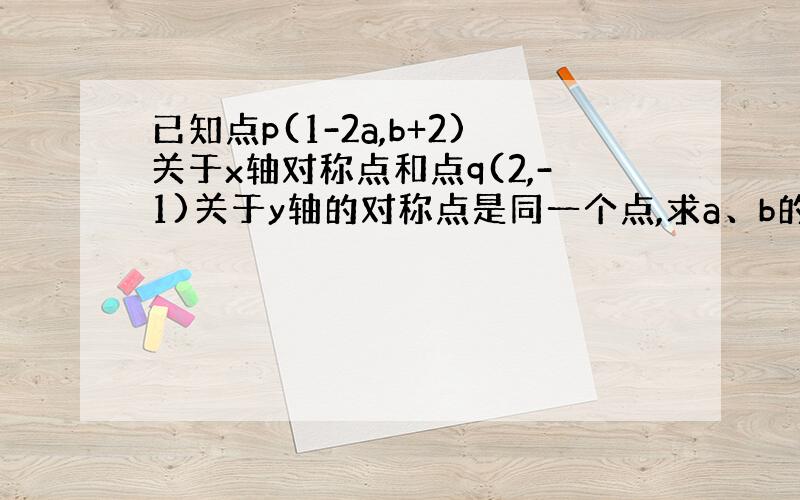 已知点p(1-2a,b+2)关于x轴对称点和点q(2,-1)关于y轴的对称点是同一个点,求a、b的值?