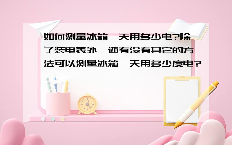 如何测量冰箱一天用多少电?除了装电表外,还有没有其它的方法可以测量冰箱一天用多少度电?