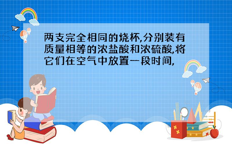 两支完全相同的烧杯,分别装有质量相等的浓盐酸和浓硫酸,将它们在空气中放置一段时间,