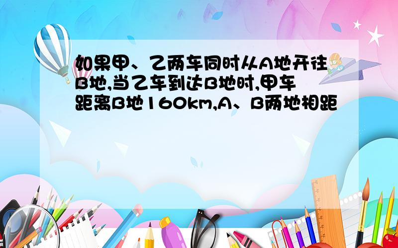 如果甲、乙两车同时从A地开往B地,当乙车到达B地时,甲车距离B地160km,A、B两地相距