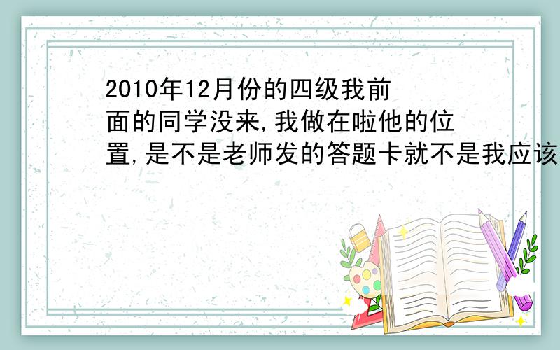 2010年12月份的四级我前面的同学没来,我做在啦他的位置,是不是老师发的答题卡就不是我应该答的答题卡啦