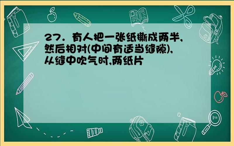 27．有人把一张纸撕成两半,然后相对(中间有适当缝隙),从缝中吹气时,两纸片