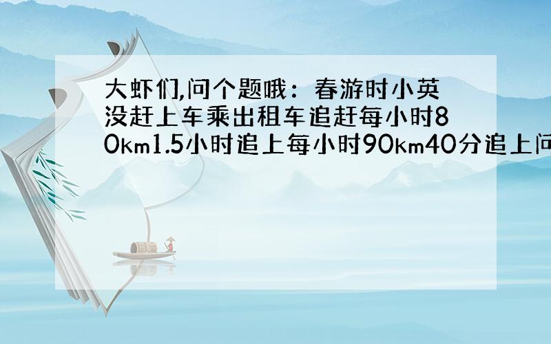 大虾们,问个题哦：春游时小英没赶上车乘出租车追赶每小时80km1.5小时追上每小时90km40分追上问旅游车速度