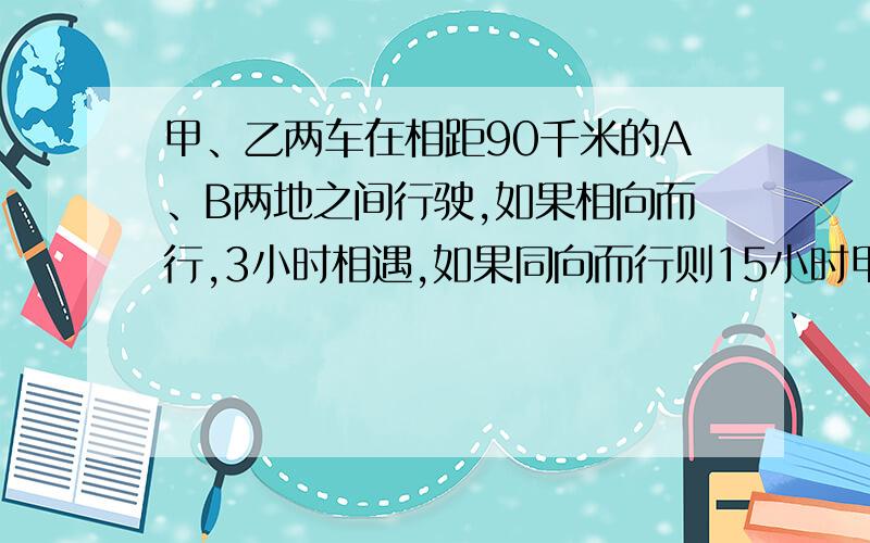 甲、乙两车在相距90千米的A、B两地之间行驶,如果相向而行,3小时相遇,如果同向而行则15小时甲车追上乙车