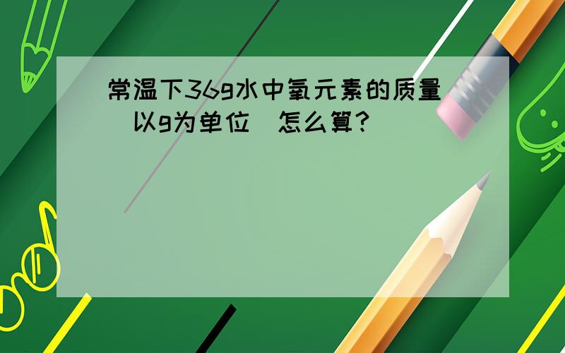 常温下36g水中氧元素的质量（以g为单位）怎么算?