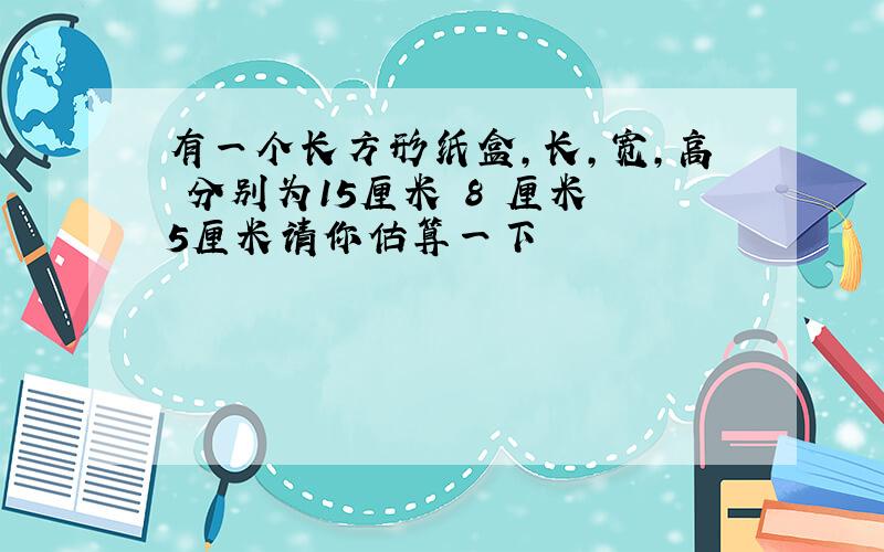 有一个长方形纸盒,长,宽,高 分别为15厘米 8 厘米 5厘米请你估算一下