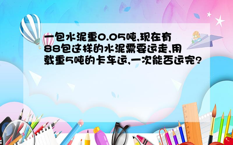 一包水泥重0.05吨,现在有88包这样的水泥需要运走,用载重5吨的卡车运,一次能否运完?