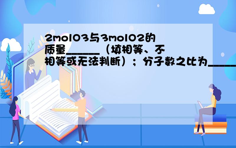 2molO3与3molO2的质量______（填相等、不相等或无法判断）；分子数之比为______；含氧原子的数目之比为