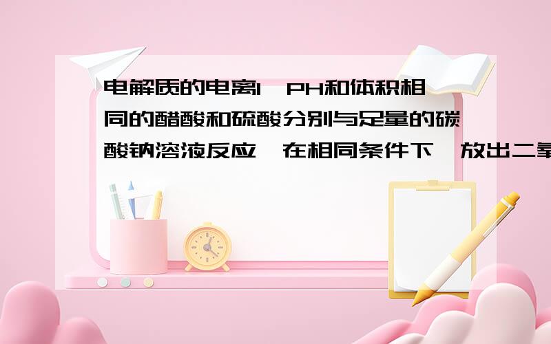 电解质的电离1、PH和体积相同的醋酸和硫酸分别与足量的碳酸钠溶液反应,在相同条件下,放出二氧化碳的体积是一样多 醋酸多