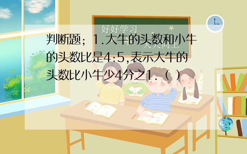 判断题；1.大牛的头数和小牛的头数比是4:5,表示大牛的头数比小牛少4分之1.（ ）