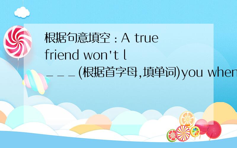 根据句意填空：A true friend won't l___(根据首字母,填单词)you when you in tr