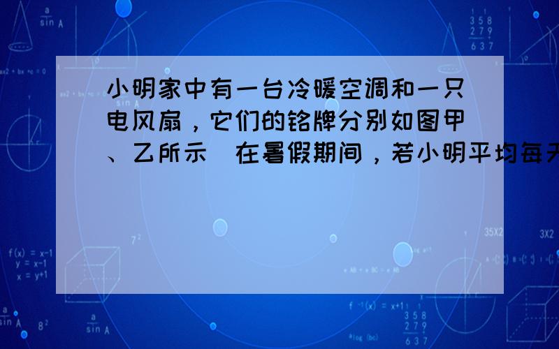 小明家中有一台冷暖空调和一只电风扇，它们的铭牌分别如图甲、乙所示．在暑假期间，若小明平均每天使用空调正常制冷5h，所消耗