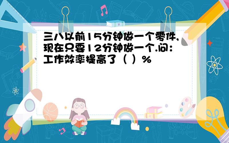 三八以前15分钟做一个零件,现在只要12分钟做一个.问：工作效率提高了（ ）%