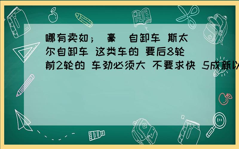 哪有卖如； 豪扷自卸车 斯太尔自卸车 这类车的 要后8轮前2轮的 车劲必须大 不要求快 5成新以上的