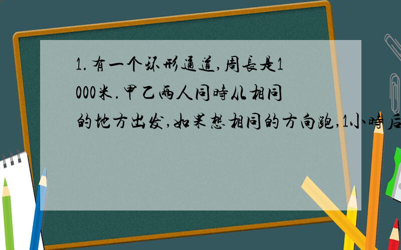 1.有一个环形通道,周长是1000米.甲乙两人同时从相同的地方出发,如果想相同的方向跑,1小时后甲比乙多跑一圈；如果各自