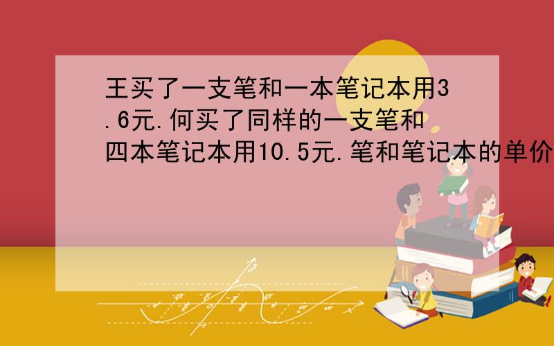 王买了一支笔和一本笔记本用3.6元.何买了同样的一支笔和四本笔记本用10.5元.笔和笔记本的单价各多少元?