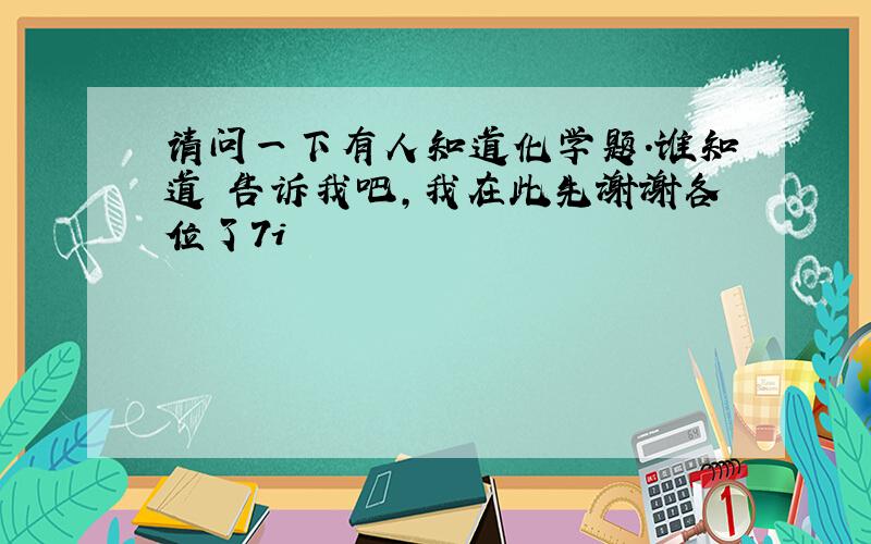 请问一下有人知道化学题.谁知道 告诉我吧,我在此先谢谢各位了7i