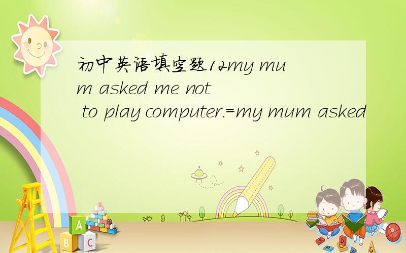 初中英语填空题12my mum asked me not to play computer.=my mum asked