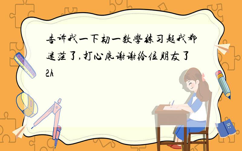 告诉我一下初一数学练习题我都迷茫了,打心底谢谢给位朋友了2h