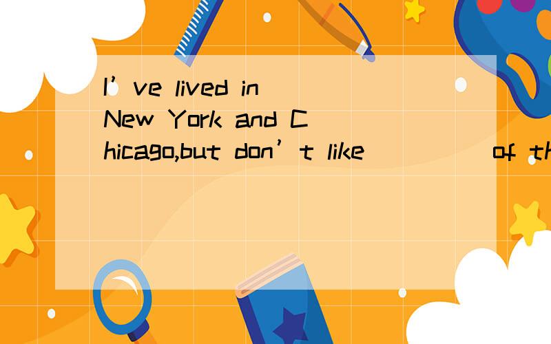 I’ve lived in New York and Chicago,but don’t like ____ of th