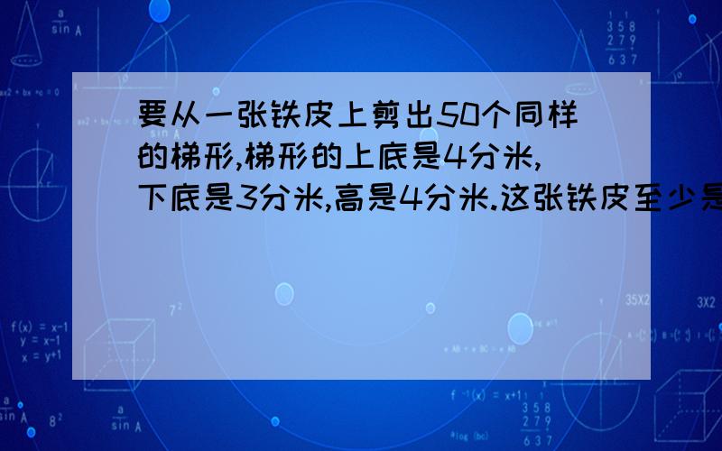 要从一张铁皮上剪出50个同样的梯形,梯形的上底是4分米,下底是3分米,高是4分米.这张铁皮至少是多少平方