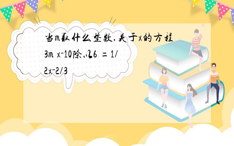 当m取什么整数,关于x的方程3m x-10除以6 =1/2x-2/3