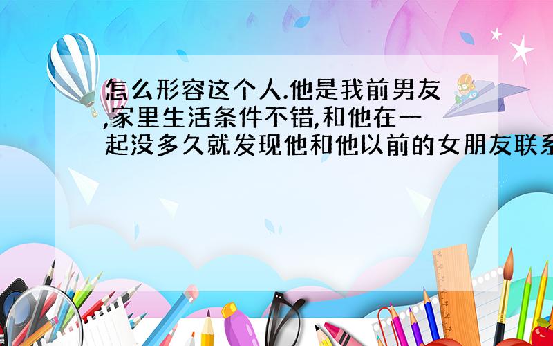 怎么形容这个人.他是我前男友,家里生活条件不错,和他在一起没多久就发现他和他以前的女朋友联系并在一起,但是我放不开,还是