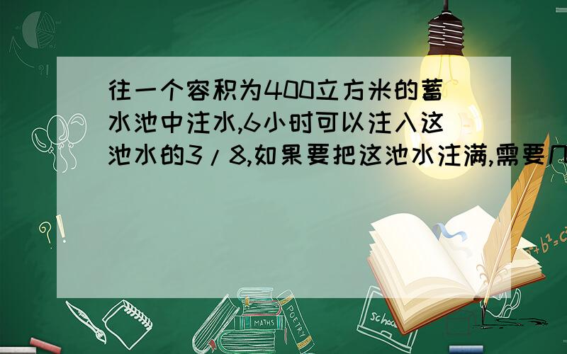 往一个容积为400立方米的蓄水池中注水,6小时可以注入这池水的3/8,如果要把这池水注满,需要几小时?