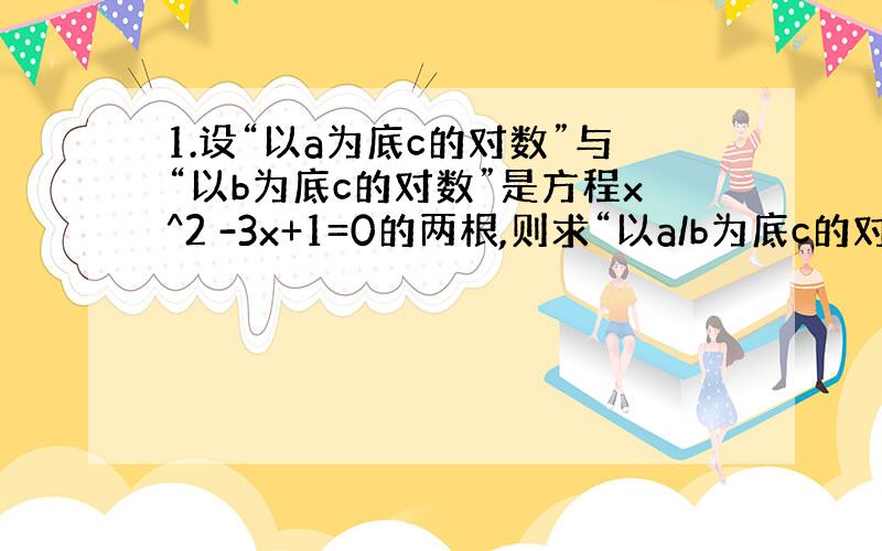 1.设“以a为底c的对数”与“以b为底c的对数”是方程x^2 -3x+1=0的两根,则求“以a/b为底c的对数”.