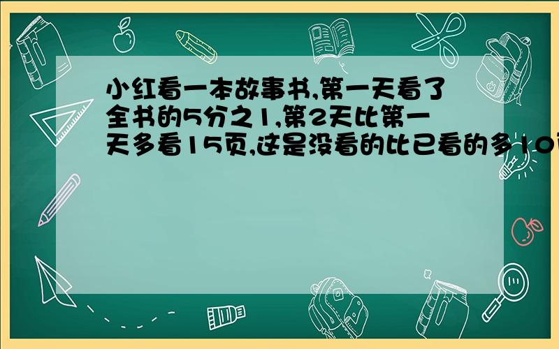 小红看一本故事书,第一天看了全书的5分之1,第2天比第一天多看15页,这是没看的比已看的多10页.